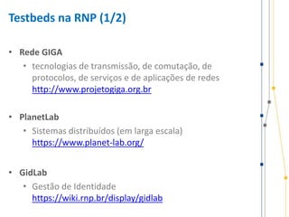 Testbeds na RNP (1/2)
• Rede GIGA
• tecnologias de transmissão, de comutação, de
protocolos, de serviços e de aplicações de redes
http://www.projetogiga.org.br
• PlanetLab
• Sistemas distribuídos (em larga escala)
https://www.planet-lab.org/
• GidLab
• Gestão de Identidade
https://wiki.rnp.br/display/gidlab
 