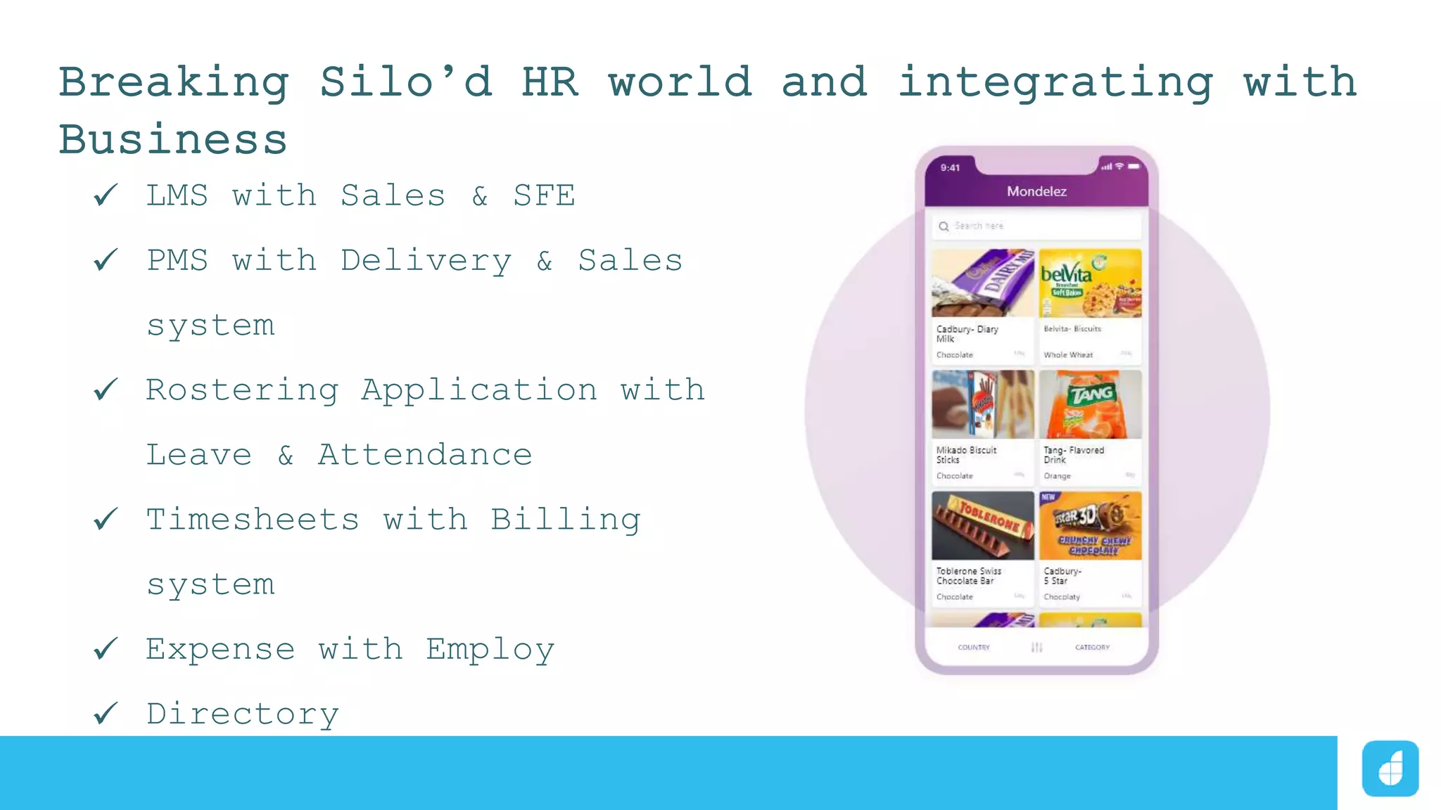 Breaking Silo’d HR world and integrating with
Business
 LMS with Sales & SFE
 PMS with Delivery & Sales
system
 Rostering Application with
Leave & Attendance
 Timesheets with Billing
system
 Expense with Employ
 Directory
 