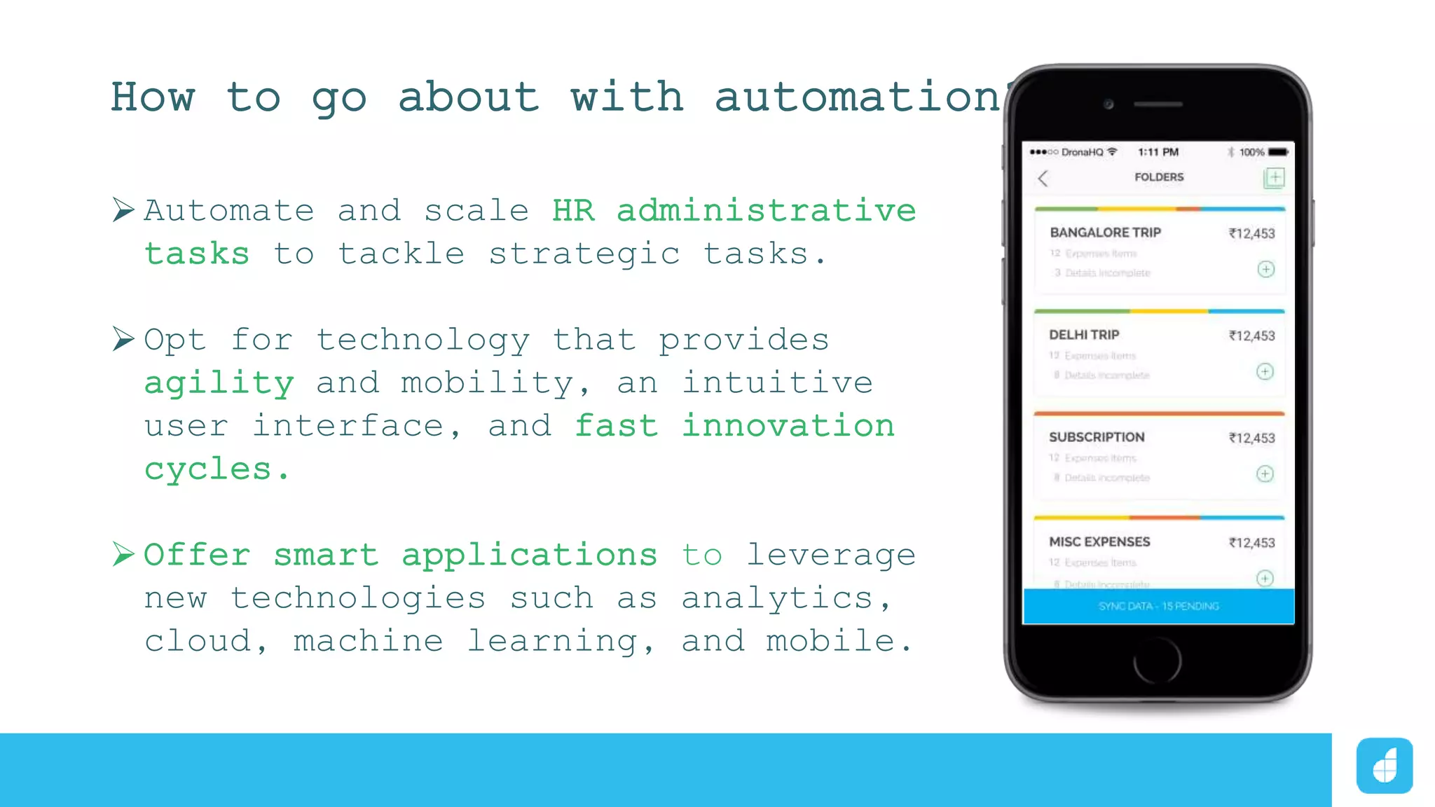 How to go about with automation?
Automate and scale HR administrative
tasks to tackle strategic tasks.
Opt for technology that provides
agility and mobility, an intuitive
user interface, and fast innovation
cycles.
Offer smart applications to leverage
new technologies such as analytics,
cloud, machine learning, and mobile.
 