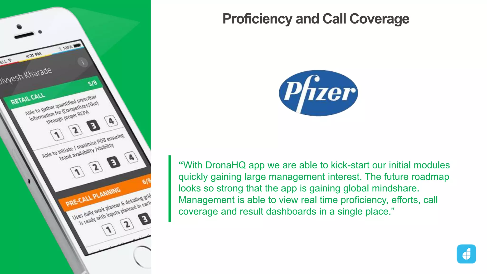 “With DronaHQ app we are able to kick-start our initial modules
quickly gaining large management interest. The future roadmap
looks so strong that the app is gaining global mindshare.
Management is able to view real time proficiency, efforts, call
coverage and result dashboards in a single place.”
Head, Sales Force Effectiveness
Proficiency and Call Coverage
DronaHQ
 