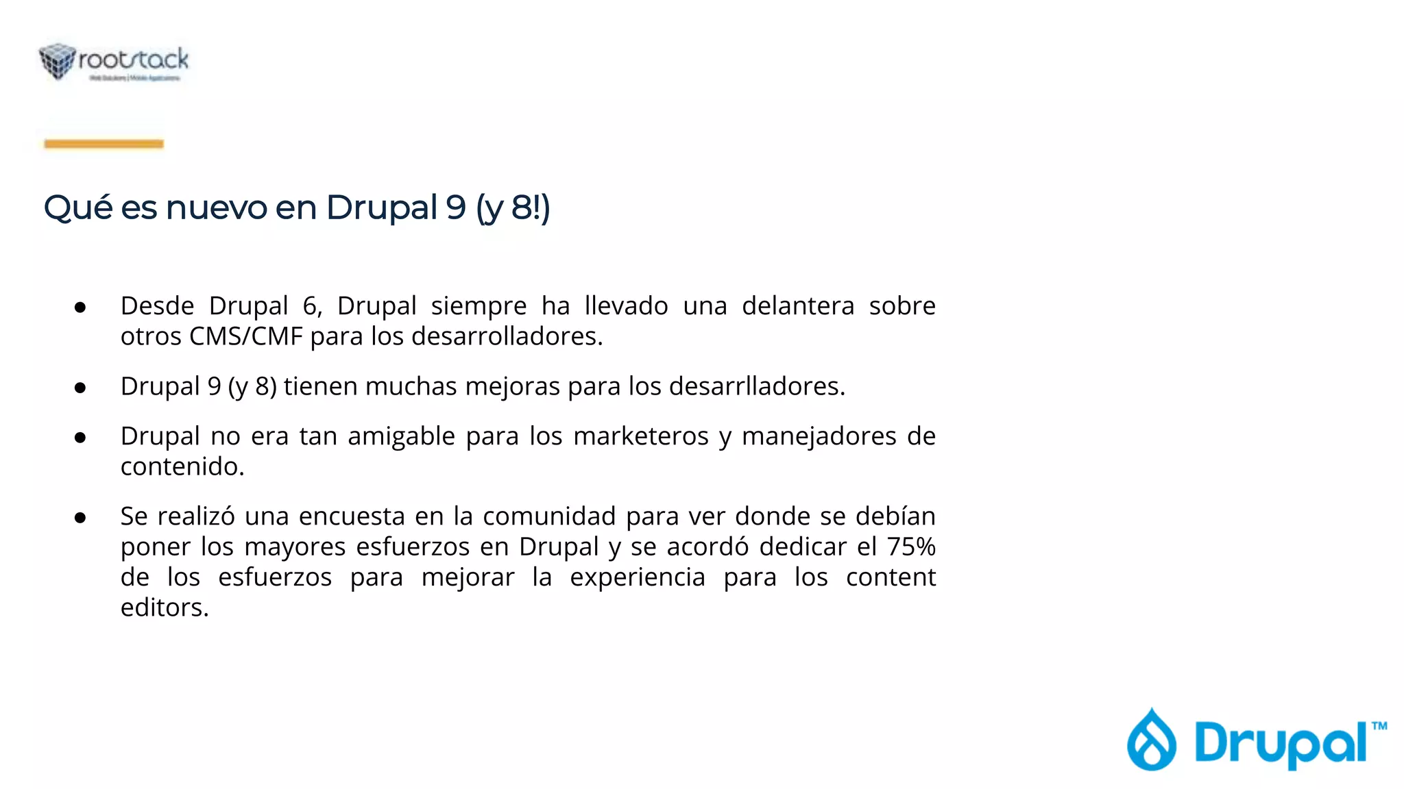 Qué es nuevo en Drupal 9 (y 8!)
● Desde Drupal 6, Drupal siempre ha llevado una delantera sobre
otros CMS/CMF para los desarrolladores.
● Drupal 9 (y 8) tienen muchas mejoras para los desarrlladores.
● Drupal no era tan amigable para los marketeros y manejadores de
contenido.
● Se realizó una encuesta en la comunidad para ver donde se debían
poner los mayores esfuerzos en Drupal y se acordó dedicar el 75%
de los esfuerzos para mejorar la experiencia para los content
editors.
 