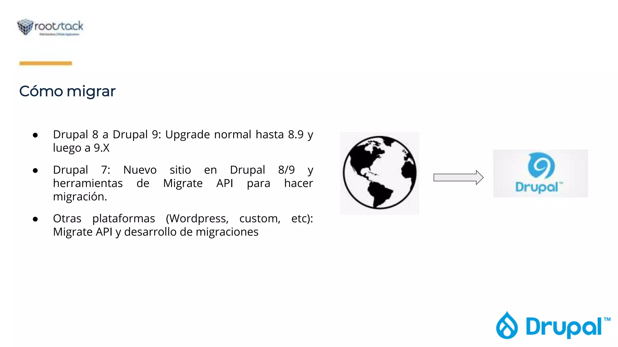 Cómo migrar
● Drupal 8 a Drupal 9: Upgrade normal hasta 8.9 y
luego a 9.X
● Drupal 7: Nuevo sitio en Drupal 8/9 y
herramientas de Migrate API para hacer
migración.
● Otras plataformas (Wordpress, custom, etc):
Migrate API y desarrollo de migraciones
 