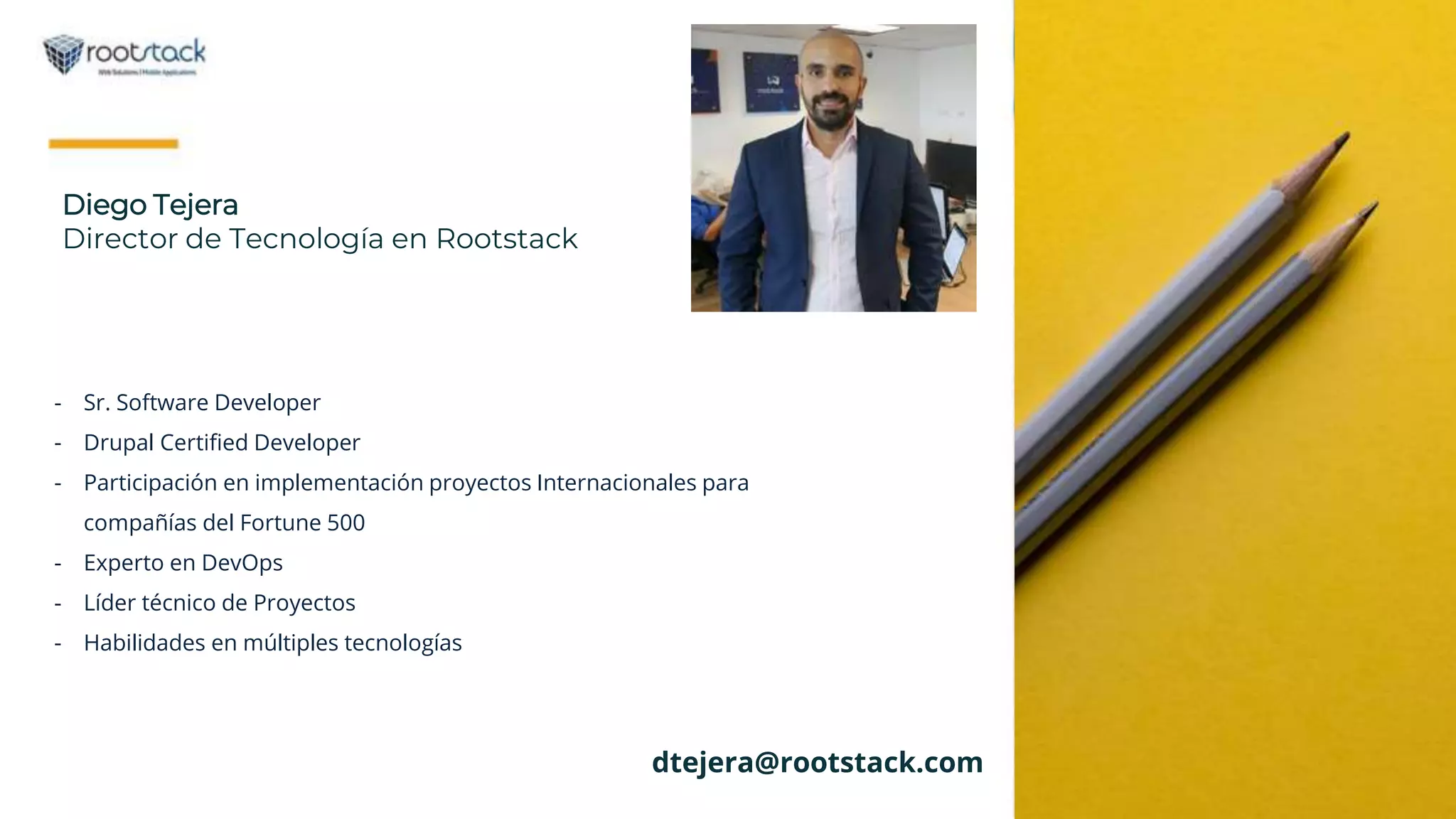 Diego Tejera
Director de Tecnología en Rootstack
- Sr. Software Developer
- Drupal Certified Developer
- Participación en implementación proyectos Internacionales para
compañías del Fortune 500
- Experto en DevOps
- Líder técnico de Proyectos
- Habilidades en múltiples tecnologías
dtejera@rootstack.com
 