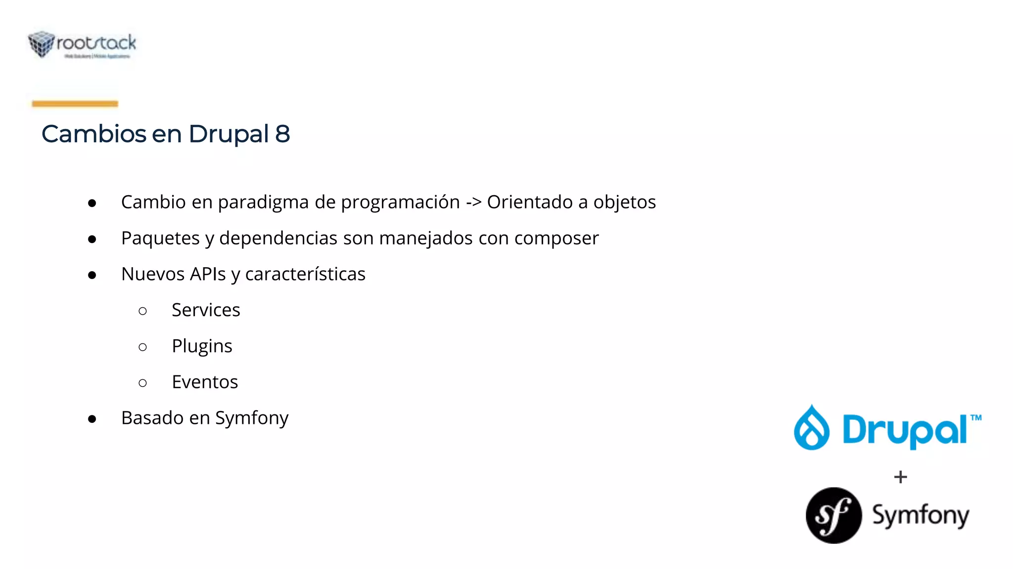 Cambios en Drupal 8
+
● Cambio en paradigma de programación -> Orientado a objetos
● Paquetes y dependencias son manejados con composer
● Nuevos APIs y características
○ Services
○ Plugins
○ Eventos
● Basado en Symfony
 