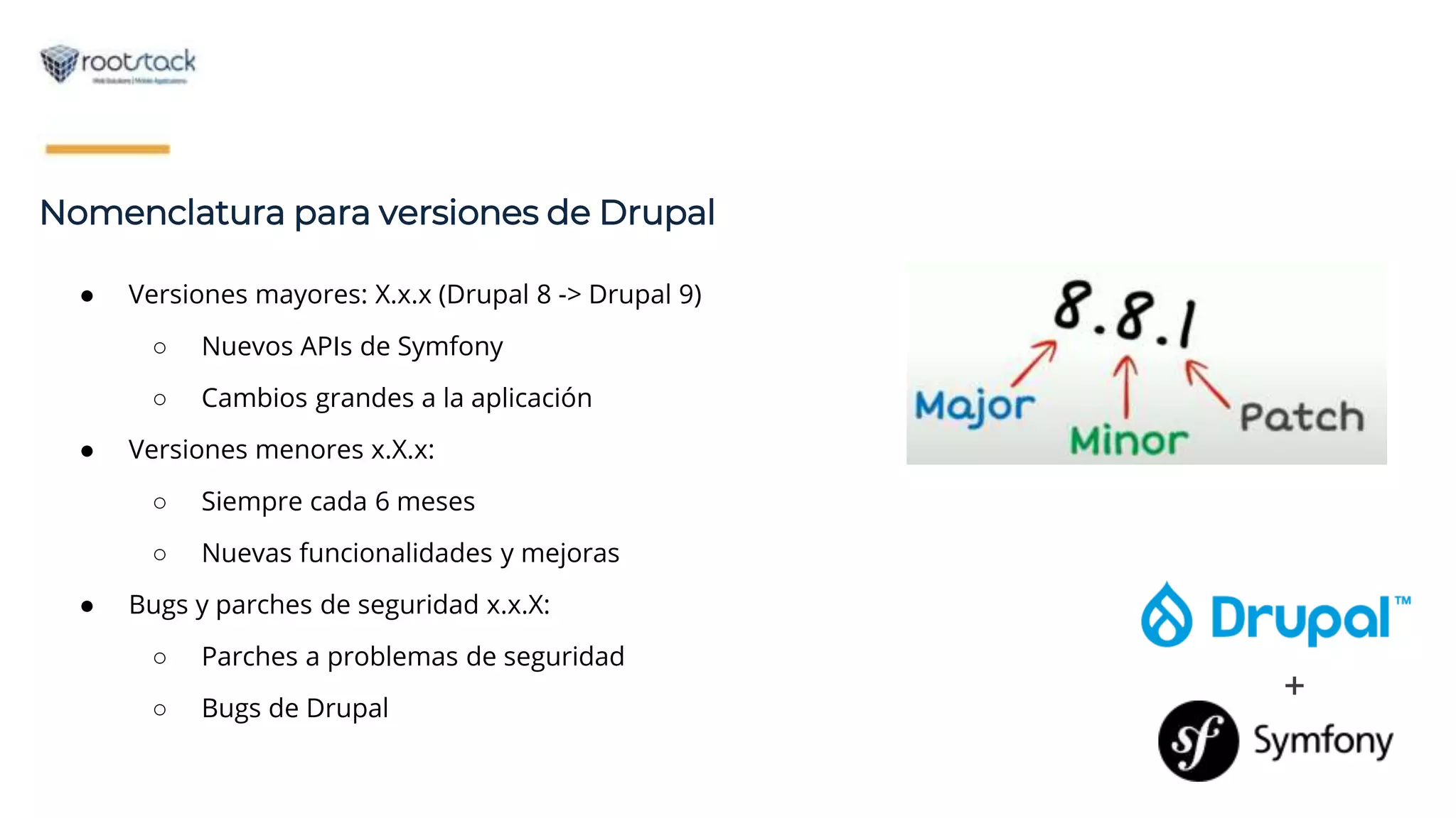 +
● Versiones mayores: X.x.x (Drupal 8 -> Drupal 9)
○ Nuevos APIs de Symfony
○ Cambios grandes a la aplicación
● Versiones menores x.X.x:
○ Siempre cada 6 meses
○ Nuevas funcionalidades y mejoras
● Bugs y parches de seguridad x.x.X:
○ Parches a problemas de seguridad
○ Bugs de Drupal
Nomenclatura para versiones de Drupal
 
