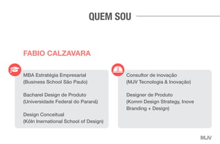 MBA Estratégia Empresarial
(Business School São Paulo)
Bacharel Design de Produto
(Universidade Federal do Paraná)
Design Conceitual
(Köln Inernational School of Design)
Consultor de inovação
(MJV Tecnologia & Inovação)
Designer de Produto
(Komm Design Strategy, Inove
Branding + Design)
FABIO CALZAVARA
QUEM SOU
 
