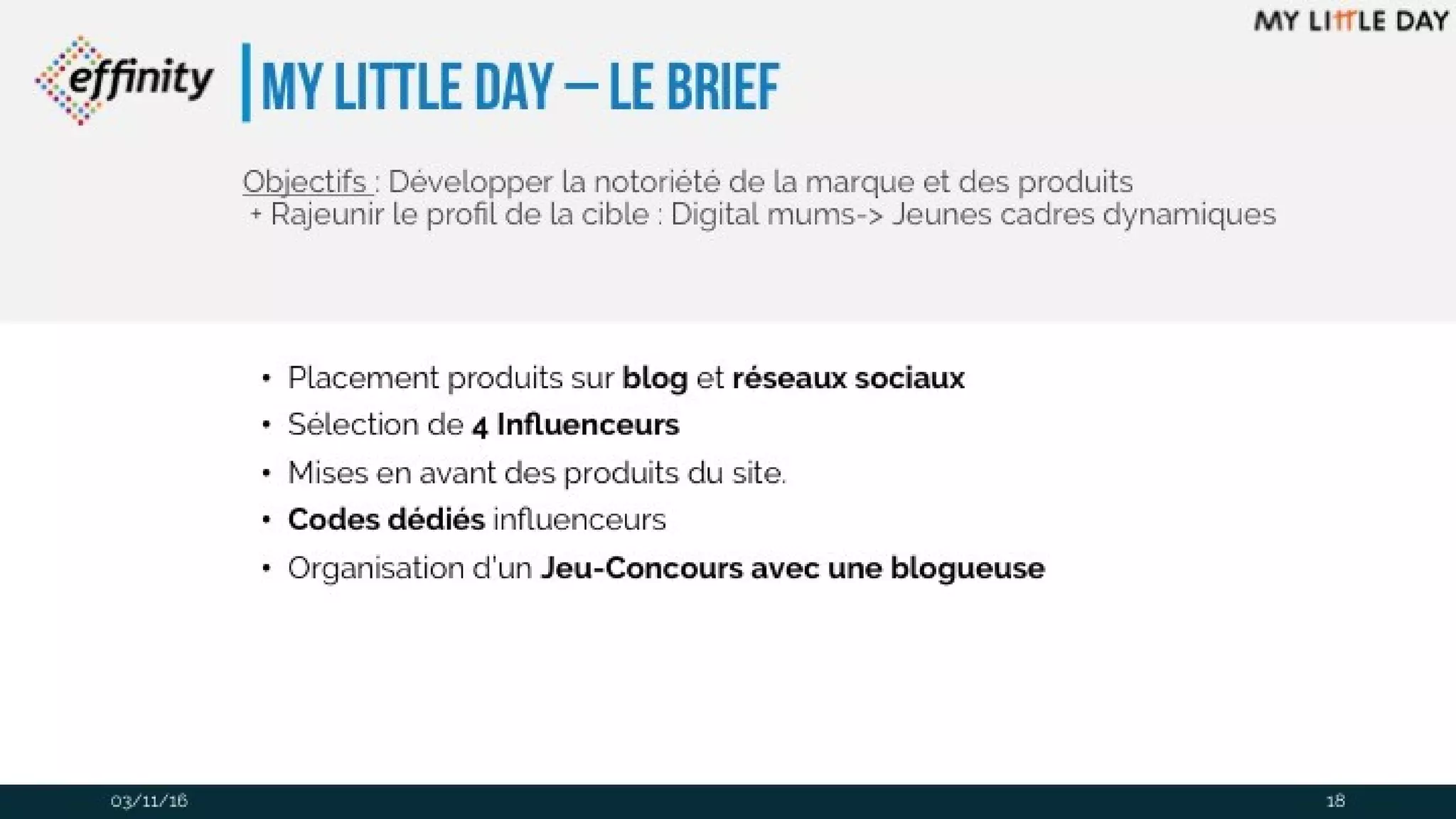 My Little Day – le brief
• Placement produits sur blog et réseaux sociaux
• Sélection de 4 Influenceurs
• Mises en avant des produits du site.
• Codes dédiés influenceurs
• Organisation d’un Jeu-Concours avec une blogueuse
Objectifs : Développer la notoriété de la marque et des produits
+ Rajeunir le profil de la cible : Digital mums-> Jeunes cadres
dynamiques
03/11/16 18
 