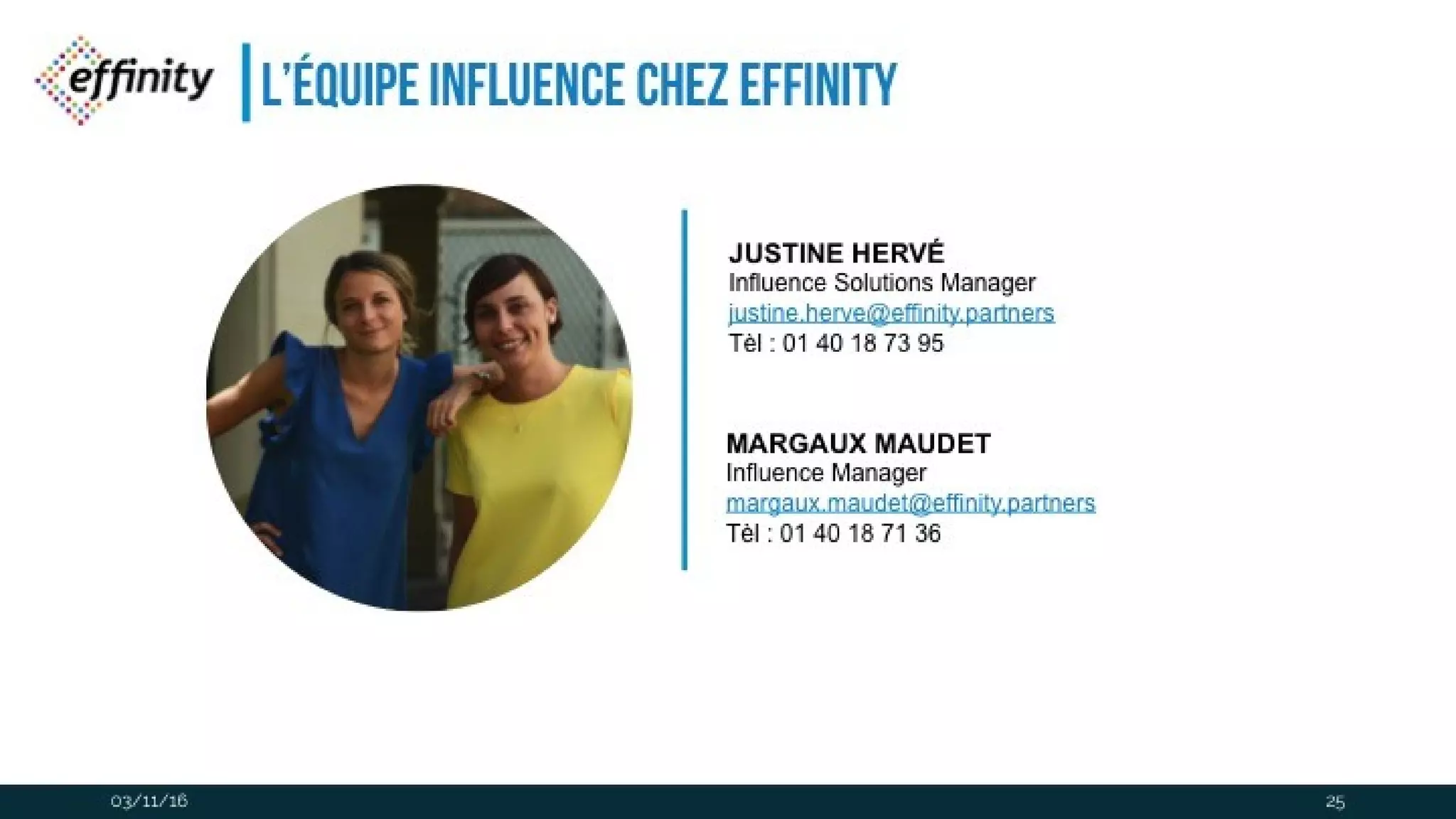 L’équipe influence chez effinity
03/11/16
JUSTINE HERVÉ
Influence Solutions Manager
justine.herve@effinity.partners
Tèl : 01 40 18 73 95
MARGAUX MAUDET
Influence Manager
margaux.maudet@effinity.partners
Tèl : 01 40 18 71 36
25
 