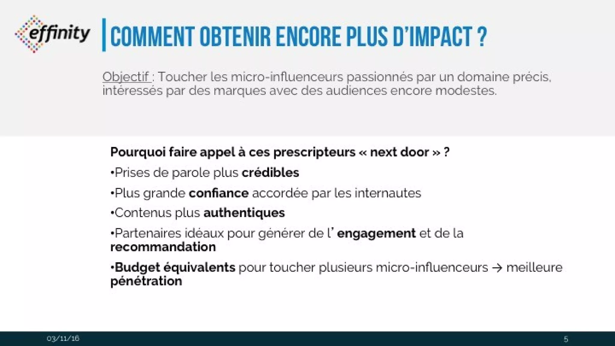 comment obtenir encore plus
d’impact ?
Pourquoi faire appel à ces prescripteurs « next door »?
•Prises de parole plus crédibles
•Plus grande confiance accordée par les internautes
•Contenus plus authentiques
•Partenaires idéaux pour générer de l’engagement et de la recommandation
•Budget équivalents pour toucher plusieurs micro-influenceurs → meilleure
pénétration
Objectif : Toucher les micro-influenceurs passionnés par un domaine
précis, intéressés par des marques avec des audiences encore
modestes.
03/11/16 5
 