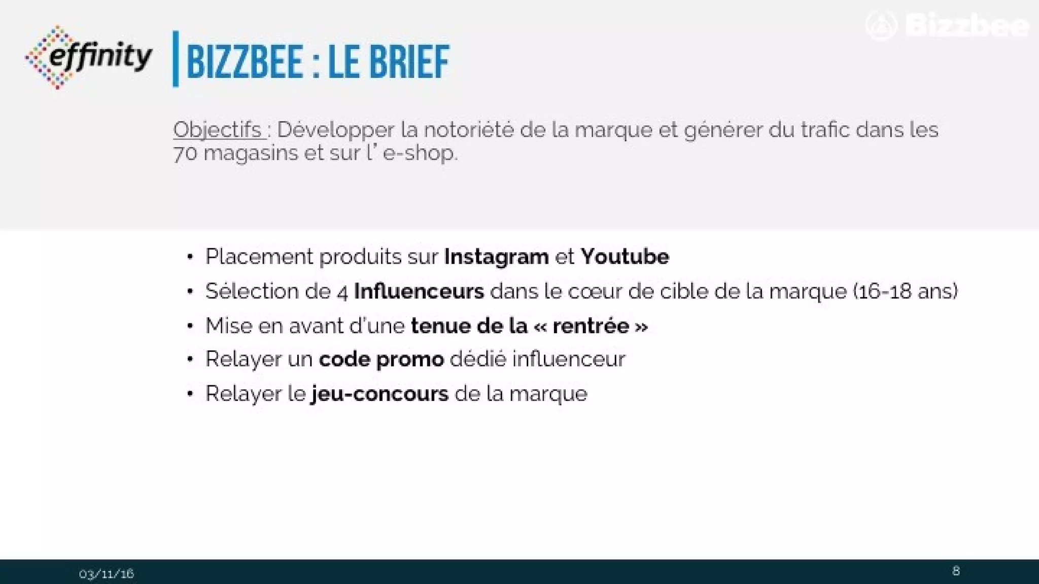 bizzbee : le brief
• Placement produits sur Instagram et Youtube
• Sélection de 4 Influenceurs dans le cœur de cible de la marque (16-18 ans)
• Mise en avant d’une tenue de la « rentrée »
• Relayer un code promo dédié influenceur
• Relayer le jeu-concours de la marque
03/11/16
Objectifs : Développer la notoriété de la marque et générer du trafic
dans les 70 magasins et sur l’e-shop.
8
 