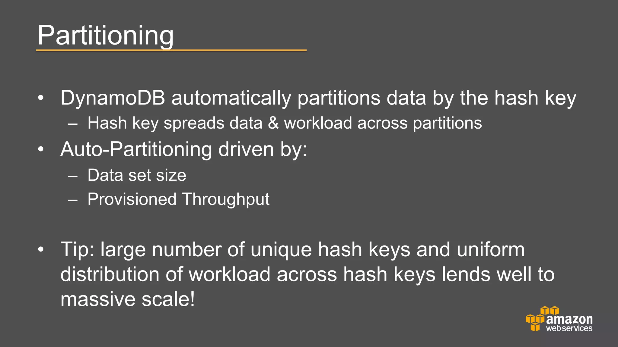 Partitioning
•  DynamoDB automatically partitions data by the hash key
–  Hash key spreads data & workload across partitions

•  Auto-Partitioning driven by:
–  Data set size
–  Provisioned Throughput

•  Tip: large number of unique hash keys and uniform
distribution of workload across hash keys lends well to
massive scale!

 