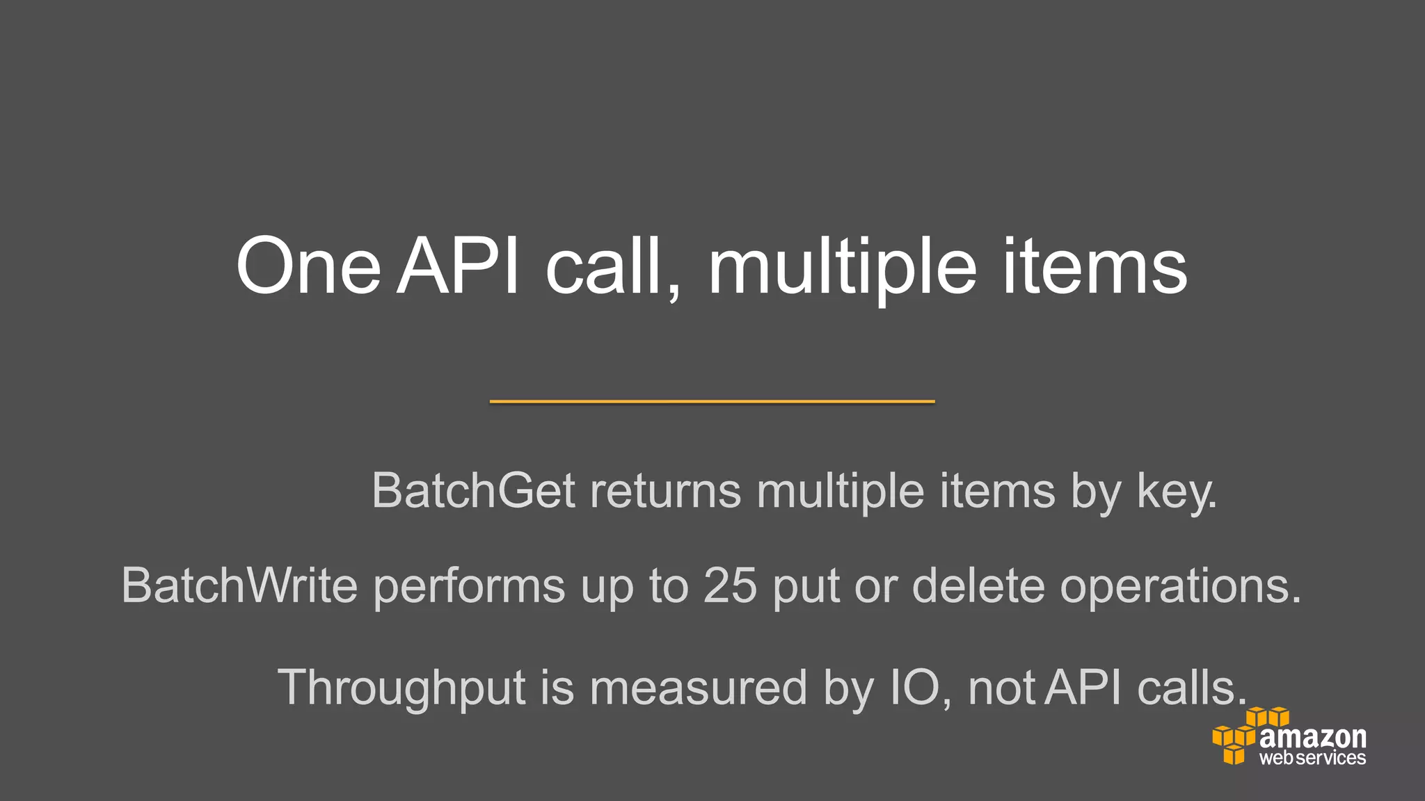 One API call, multiple items
BatchGet returns multiple items by key.
BatchWrite performs up to 25 put or delete operations.
	


	


Throughput is measured by IO, not API calls.

 