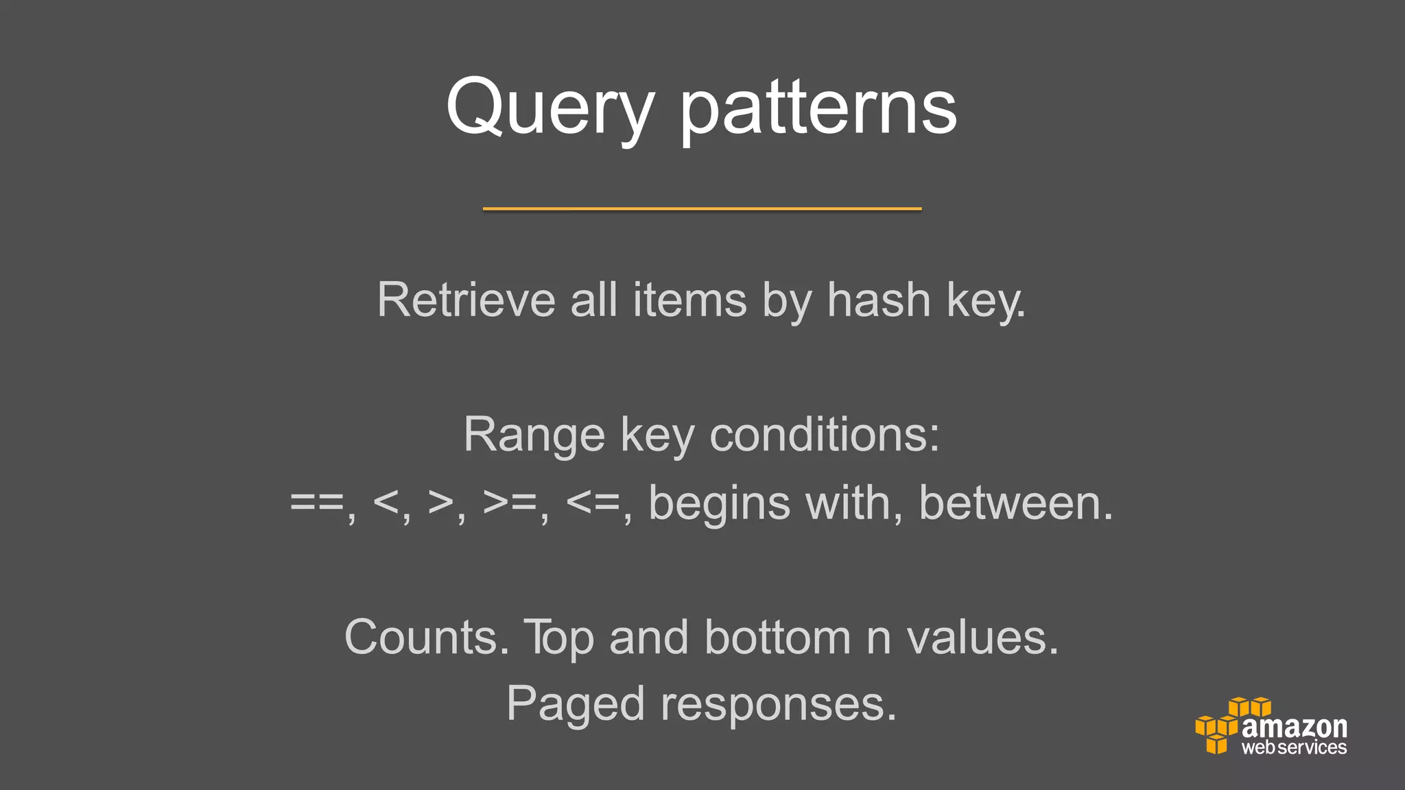 Query patterns
Retrieve all items by hash key.
	


	

	

	


Range key conditions:
==, <, >, >=, <=, begins with, between.
	


	

	

	


Counts. T and bottom n values.
op
Paged responses.

 
