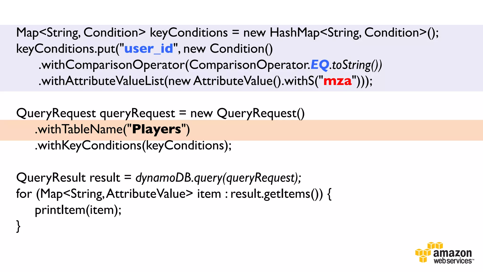 Map<String, Condition> keyConditions = new HashMap<String, Condition>();
keyConditions.put("user_id", new Condition()	

.withComparisonOperator(ComparisonOperator.EQ.toString())	

.withAttributeValueList(new AttributeValue().withS("mza")));	

	

QueryRequest queryRequest = new QueryRequest()	

.withTableName("Players")	

.withKeyConditions(keyConditions);	

	

	

QueryResult result = dynamoDB.query(queryRequest);	

for (Map<String, AttributeValue> item : result.getItems()) {	

printItem(item);	

}	

	


 