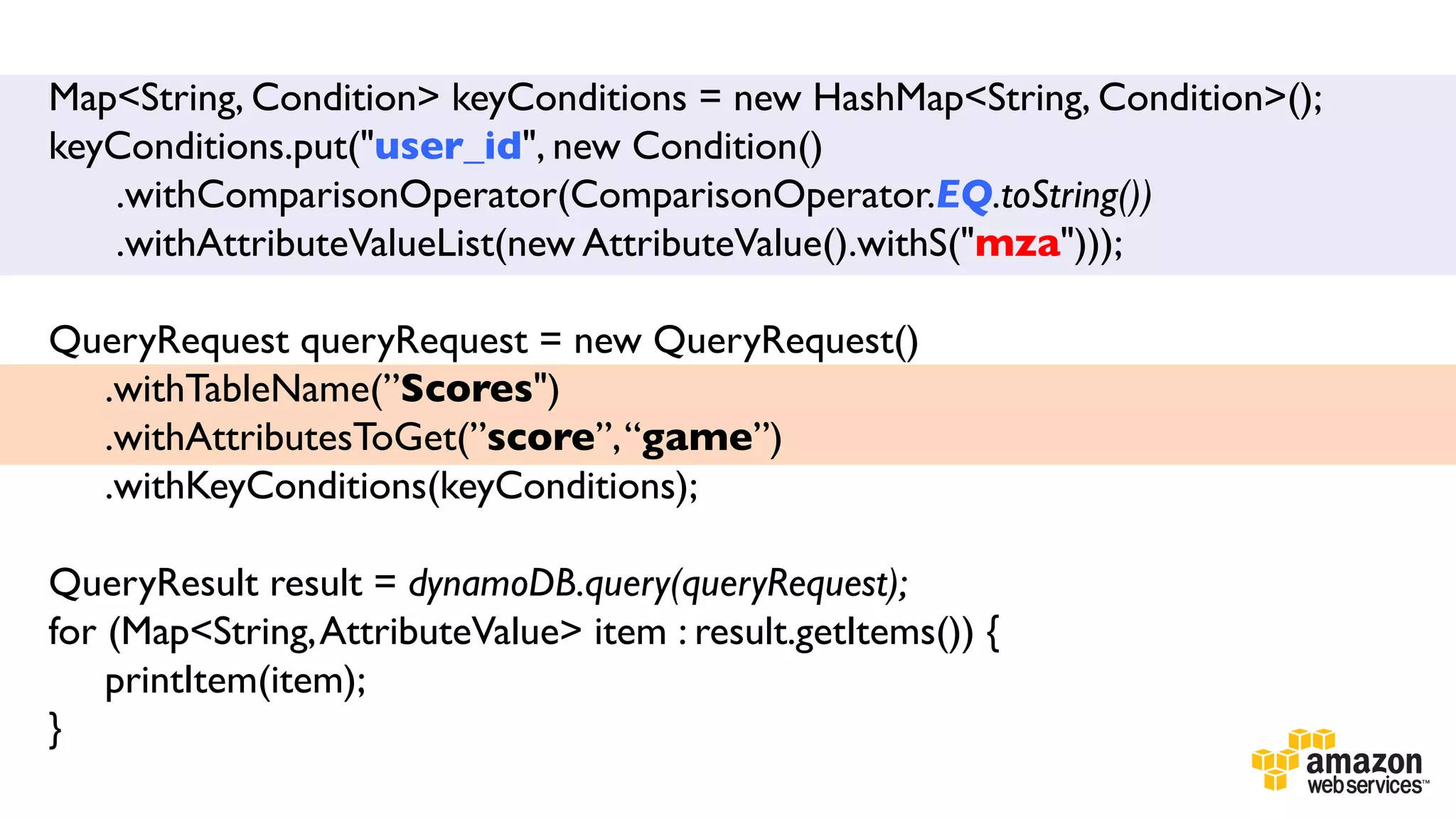 Map<String, Condition> keyConditions = new HashMap<String, Condition>();
keyConditions.put("user_id", new Condition()	

.withComparisonOperator(ComparisonOperator.EQ.toString())	

.withAttributeValueList(new AttributeValue().withS("mza")));	

	

QueryRequest queryRequest = new QueryRequest()	

.withTableName(”Scores")	

.withAttributesToGet(”score”, “game”)	

.withKeyConditions(keyConditions);	

	

	

QueryResult result = dynamoDB.query(queryRequest);	

for (Map<String, AttributeValue> item : result.getItems()) {	

printItem(item);	

}	

	


 