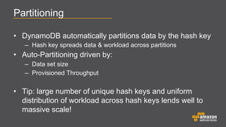 Partitioning
•  DynamoDB automatically partitions data by the hash key
–  Hash key spreads data & workload across partitions

•  Auto-Partitioning driven by:
–  Data set size
–  Provisioned Throughput

•  Tip: large number of unique hash keys and uniform
distribution of workload across hash keys lends well to
massive scale!

 
