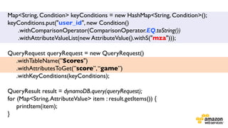 Map<String, Condition> keyConditions = new HashMap<String, Condition>();
keyConditions.put("user_id", new Condition()	

.withComparisonOperator(ComparisonOperator.EQ.toString())	

.withAttributeValueList(new AttributeValue().withS("mza")));	

	

QueryRequest queryRequest = new QueryRequest()	

.withTableName(”Scores")	

.withAttributesToGet(”score”, “game”)	

.withKeyConditions(keyConditions);	

	

	

QueryResult result = dynamoDB.query(queryRequest);	

for (Map<String, AttributeValue> item : result.getItems()) {	

printItem(item);	

}	

	


 