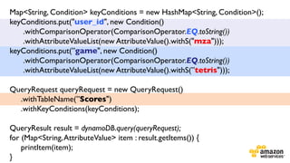 Map<String, Condition> keyConditions = new HashMap<String, Condition>();
keyConditions.put("user_id", new Condition()	

.withComparisonOperator(ComparisonOperator.EQ.toString())	

.withAttributeValueList(new AttributeValue().withS("mza")));	

keyConditions.put(”game", new Condition()	

.withComparisonOperator(ComparisonOperator.EQ.toString())	

.withAttributeValueList(new AttributeValue().withS(”tetris")));	

	

QueryRequest queryRequest = new QueryRequest()	

.withTableName(”Scores")	

.withKeyConditions(keyConditions);	

	

	

QueryResult result = dynamoDB.query(queryRequest);	

for (Map<String, AttributeValue> item : result.getItems()) {	

printItem(item);	

}	


 