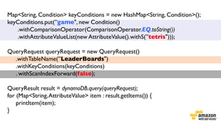 Map<String, Condition> keyConditions = new HashMap<String, Condition>();
keyConditions.put(”game", new Condition()	

.withComparisonOperator(ComparisonOperator.EQ.toString())	

.withAttributeValueList(new AttributeValue().withS(”tetris")));	

	

QueryRequest queryRequest = new QueryRequest()	

.withTableName(”LeaderBoards")	

.withKeyConditions(keyConditions)	

. withScanIndexForward(false);	

	

	

QueryResult result = dynamoDB.query(queryRequest);	

for (Map<String, AttributeValue> item : result.getItems()) {	

printItem(item);	

}	

	


 