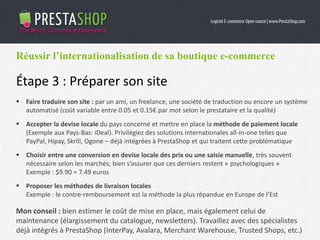 Réussir l’internationalisation de sa boutique e-commerce
Étape 3 : Préparer son site
 Faire traduire son site : par un ami, un freelance, une société de traduction ou encore un système
automatisé (coût variable entre 0.05 et 0.15€ par mot selon le prestataire et la qualité)
 Accepter la devise locale du pays concerné et mettre en place la méthode de paiement locale
(Exemple aux Pays-Bas: iDeal). Privilégiez des solutions internationales all-in-one telles que
PayPal, Hipay, Skrill, Ogone – déjà intégrées à PrestaShop et qui traitent cette problématique
 Choisir entre une conversion en devise locale des prix ou une saisie manuelle, très souvent
nécessaire selon les marchés; bien s’assurer que ces derniers restent « psychologiques »
Exemple : $9.90 = 7.49 euros
 Proposer les méthodes de livraison locales
Exemple : le contre-remboursement est la méthode la plus répandue en Europe de l’Est
Mon conseil : bien estimer le coût de mise en place, mais également celui de
maintenance (élargissement du catalogue, newsletters). Travaillez avec des spécialistes
déjà intégrés à PrestaShop (InterPay, Avalara, Merchant Warehouse, Trusted Shops, etc.)
 
