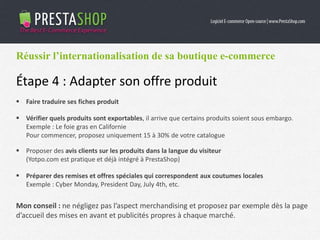 Réussir l’internationalisation de sa boutique e-commerce
Étape 4 : Adapter son offre produit
 Faire traduire ses fiches produit
 Vérifier quels produits sont exportables, il arrive que certains produits soient sous embargo.
Exemple : Le foie gras en Californie
Pour commencer, proposez uniquement 15 à 30% de votre catalogue
 Proposer des avis clients sur les produits dans la langue du visiteur
(Yotpo.com est pratique et déjà intégré à PrestaShop)
 Préparer des remises et offres spéciales qui correspondent aux coutumes locales
Exemple : Cyber Monday, President Day, July 4th, etc.
Mon conseil : ne négligez pas l’aspect merchandising et proposez par exemple dès la page
d’accueil des mises en avant et publicités propres à chaque marché.
 