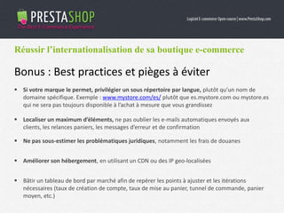 Réussir l’internationalisation de sa boutique e-commerce
Bonus : Best practices et pièges à éviter
 Si votre marque le permet, privilégier un sous répertoire par langue, plutôt qu’un nom de
domaine spécifique. Exemple : www.mystore.com/es/ plutôt que es.mystore.com ou mystore.es
qui ne sera pas toujours disponible à l’achat à mesure que vous grandissez
 Localiser un maximum d’éléments, ne pas oublier les e-mails automatiques envoyés aux
clients, les relances paniers, les messages d’erreur et de confirmation
 Ne pas sous-estimer les problématiques juridiques, notamment les frais de douanes
 Améliorer son hébergement, en utilisant un CDN ou des IP geo-localisées
 Bâtir un tableau de bord par marché afin de repérer les points à ajuster et les itérations
nécessaires (taux de création de compte, taux de mise au panier, tunnel de commande, panier
moyen, etc.)
 