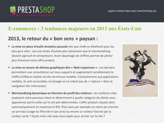 E-commerce : 3 tendances majeures en 2013 aux États-Unis
 La mise en place d’outils Analytics poussés tels que Jirafe ou MixPanel pour les
plus gros sites : ceci est rendu d’autant plus nécessaire que le merchandising
devient agressif et omniprésent. Avoir davantage de chiffres permet de piloter
plus finement votre offre produit.
 La mise en œuvre de thèmes graphiques dits « Web responsive » : ces derniers
permettent une consultation sur tous supports et augmentent sensiblement le
chiffre d’affaires réalisé via des terminaux mobiles. Contrairement aux applications
mobiles, ils sont accessibles via Google et ne créent pas de « rupture » dans la
navigation des internautes.
 Merchandising dynamique en fonction du profil des visiteurs : les meilleurs sites
analysent votre parcours client et déterminent à quelle catégorie de clients vous
appartenez parmi celles qu’ils ont pré-déterminées. L’offre produit s’ajuste alors
automatiquement et maximise le ROI. Êtes-vous par exemple un client qui cherche
un prix bas (usage du filtre de tri par prix) ou encore un visiteur fasciné par la
couleur verte ? Quels mots clés avez-vous tapés pour arriver sur le site ?
2013, le retour du « bon sens » paysan :
 