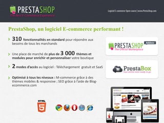 310 fonctionnalités en standard pour répondre aux
besoins de tous les marchands
Une place de marché de plus de 3 000 thèmes et
modules pour enrichir et personnaliser votre boutique
2modes d’accès au logiciel : Téléchargement gratuit et SaaS
Optimisé à tous les niveaux : M-commerce grâce à des
thèmes mobiles & responsive ; SEO grâce à l’aide de Blog-
ecommerce.com
PrestaShop, un logiciel E-commerce performant !
 