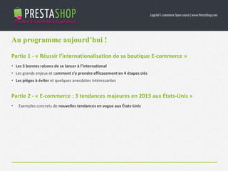 Partie 1 - « Réussir l’internationalisation de sa boutique E-commerce »
• Les 5 bonnes raisons de se lancer à l’international
• Les grands enjeux et comment s’y prendre efficacement en 4 étapes clés
• Les pièges à éviter et quelques anecdotes intéressantes
Partie 2 - « E-commerce : 3 tendances majeures en 2013 aux États-Unis »
• Exemples concrets de nouvelles tendances en vogue aux États-Unis
Au programme aujourd’hui !
 