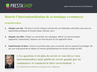 Réussir l’internationalisation de sa boutique e-commerce
Les grands enjeux :
1. Adapter son site : Parvenir à cerner chaque marché clef, ses habitudes culturelles ainsi que ses
spécificités juridiques et fiscales (taxes, devises, etc.).
2. Adapter son offre : Élargir ou restreindre son catalogue, affiner sa communication (approche,
traductions), repenser ses frais de port et son approche client.
3. Expérimenter et itérer : Ouvrir un premier pays, puis un second, tout en ajustant la stratégie. Ne
pas voir trop grand dès le départ et investir graduellement en tenant compte du ROI.
© Otterbox.com
 