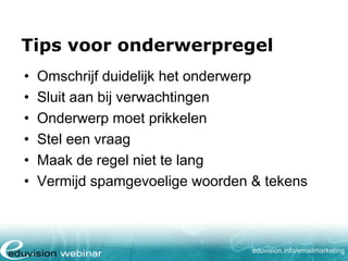 Tips voor onderwerpregel
•
•
•
•
•
•

Omschrijf duidelijk het onderwerp
Sluit aan bij verwachtingen
Onderwerp moet prikkelen
Stel een vraag
Maak de regel niet te lang
Vermijd spamgevoelige woorden & tekens

eduvision.nl/emailmarketing

 