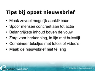 Tips bij opzet nieuwsbrief
•
•
•
•
•
•

Maak zoveel mogelijk aanklikbaar
Spoor mensen concreet aan tot actie
Belangrijkste inhoud boven de vouw
Zorg voor herkenning, in lijn met huisstijl
Combineer tekstjes met foto’s of video’s
Maak de nieuwsbrief niet té lang

eduvision.nl/emailmarketing

 