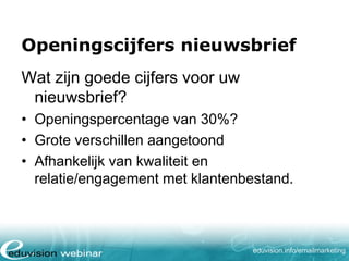 Openingscijfers nieuwsbrief
Wat zijn goede cijfers voor uw
nieuwsbrief?
• Openingspercentage van 30%?
• Grote verschillen aangetoond
• Afhankelijk van kwaliteit en
relatie/engagement met klantenbestand.

eduvision.nl/emailmarketing

 
