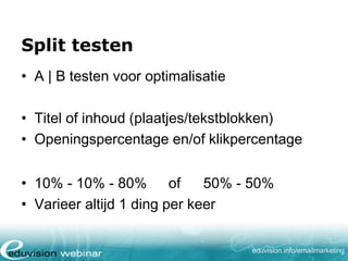 Split testen
• A | B testen voor optimalisatie
• Titel of inhoud (plaatjes/tekstblokken)
• Openingspercentage en/of klikpercentage
• 10% - 10% - 80% of
50% - 50%
• Varieer altijd 1 ding per keer
eduvision.nl/emailmarketing

 