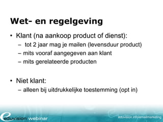 Wet- en regelgeving
• Klant (na aankoop product of dienst):
– tot 2 jaar mag je mailen (levensduur product)
– mits vooraf aangegeven aan klant
– mits gerelateerde producten

• Niet klant:
– alleen bij uitdrukkelijke toestemming (opt in)

eduvision.nl/emailmarketing

 