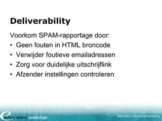 Deliverability
Voorkom SPAM-rapportage door:
• Geen fouten in HTML broncode
• Verwijder foutieve emailadressen
• Zorg voor duidelijke uitschrijflink
• Afzender instellingen controleren

eduvision.nl/emailmarketing

 