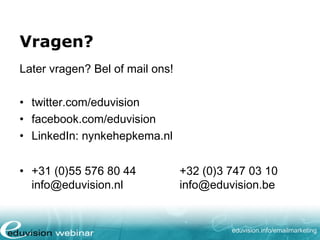 Vragen?
Later vragen? Bel of mail ons!
• twitter.com/eduvision
• facebook.com/eduvision
• LinkedIn: nynkehepkema.nl
• +31 (0)88 044 42 22
info@eduvision.nl

+32 (0)3 747 03 10
info@eduvision.be

eduvision.nl/emailmarketing

 