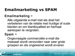 Emailmarketing vs SPAM
Emailmarketing =
Alle uitgaande e-mail met als doel het
verbeteren van de relatie met huidige of oude
klanten en om klantloyaliteit en herhaal
aankopen te vergroten.
Spam =
Ongevraagde commerciële e-mail die
massaal wordt verzonden naar zeer grote
groepen en als ongewenst wordt ervaren
eduvision.nl/emailmarketing

 