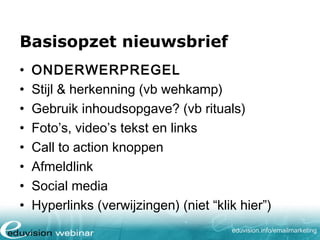 Basisopzet nieuwsbrief
•
•
•
•
•
•
•
•

ONDERWERPREGEL
Stijl & herkenning (vb wehkamp)
Gebruik inhoudsopgave? (vb rituals)
Foto’s, video’s tekst en links
Call to action knoppen
Afmeldlink
Social media
Hyperlinks (verwijzingen) (niet “klik hier”)
eduvision.nl/emailmarketing

 