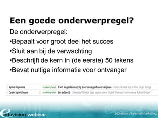Een goede onderwerpregel?
De onderwerpregel:
•Bepaalt voor groot deel het succes
•Sluit aan bij de verwachting
•Beschrijft de kern in (de eerste) 50 tekens
•Bevat nuttige informatie voor ontvanger

eduvision.nl/emailmarketing

 