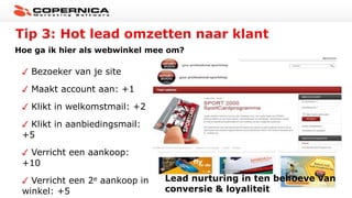 Tip 3: Hot lead omzetten naar klant
Hoe ga ik hier als webwinkel mee om?
Bezoeker van je site
Maakt account aan: +1
Klikt in welkomstmail: +2
Klikt in aanbiedingsmail:
+5
Verricht een aankoop:
+10
Verricht een 2e aankoop in
winkel: +5
Lead nurturing in ten behoeve van
conversie & loyaliteit
 