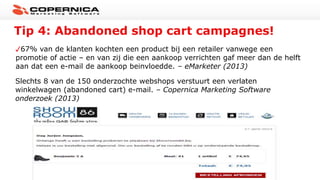 Tip 4: Abandoned shop cart campagnes!
67% van de klanten kochten een product bij een retailer vanwege een
promotie of actie – en van zij die een aankoop verrichten gaf meer dan de helft
aan dat een e-mail de aankoop beinvloedde. – eMarketer (2013)
Slechts 8 van de 150 onderzochte webshops verstuurt een verlaten
winkelwagen (abandoned cart) e-mail. – Copernica Marketing Software
onderzoek (2013)
 