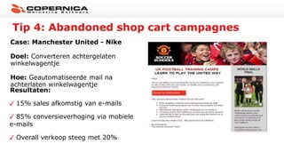Tip 4: Abandoned shop cart campagnes
Case: Manchester United - Nike
Doel: Converteren achtergelaten
winkelwagentje
Hoe: Geautomatiseerde mail na
achterlaten winkelwagentje
Resultaten:
15% sales afkomstig van e-mails
85% conversieverhoging via mobiele
e-mails
Overall verkoop steeg met 20%
 