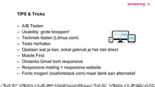 TIPS & Tricks
– A/B Testen
– Usability: grote knoppen!
– Techniek testen (Litmus.com)
– Tests herhalen
– Opslaan wat je kan, ookal gebruik je het niet direct
– Mobile First
– Ondanks Gmail toch responsive
– Responsive mailing = responsive website
– Fonts mogen! (cssfontstack.com) maar denk aan alternatief
 
