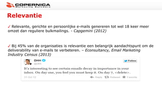 Relevantie
Relevante, gerichte en persoonlijke e-mails genereren tot wel 18 keer meer
omzet dan reguliere bulkmailings. - Capgemini (2012)
Bij 45% van de organisaties is relevantie een belangrijk aandachtspunt om de
deliverability van e-mails te verbeteren. – Econsultancy, Email Marketing
Industry Census (2013)
 