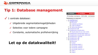 Tip 1: Database management
1 centrale database:
Uitgebreide segmentatiemogelijkheden
Selecties voor iedere campagne
Constante, automatische profielverrijking
Let op de datakwaliteit!
 