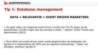 Tip 1: Database management
DATA = RELEVANTIE = EVENT DRIVEN MARKETING
De open rates van triggered event driven e-mails zijn 75,1% hoger en de
doorklikratio 114,8% hoger dan bij normale e-mails. – Epsilon “Email Trends and
Benchmarks (2012)
Ruim 60% van event-driven mails wordt geopend door de doelgroep van
Agradi.nl in tegenstelling tot 30% van de reguliere bulkmailings. –Oskar van
Straaten, directeur Agradi.nl
 