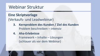 Webinar Struktur
Eine Skriptvorlage
(Verkaufs- und Leadwebinar)
3. Kernproblem des Kunden / Ziel des Kunden
Problem beschreiben – intensiv
4. Aha-Erlebnisse
Framework – Inhalte – Lösungen
(schlauer als vor dem Webinar)
 