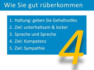 1. Haltung: geben Sie Gehaltvolles
2. Ziel: unterhaltsam & locker
3. Sprache und Spreche
4. Ziel: Kompetenz
5. Ziel: Sympathie
Wie Sie gut rüberkommen
 