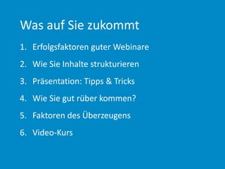 Was auf Sie zukommt
1. Erfolgsfaktoren guter Webinare
2. Wie Sie Inhalte strukturieren
3. Präsentation: Tipps & Tricks
4. Wie Sie gut rüber kommen?
5. Faktoren des Überzeugens
6. Video-Kurs
 